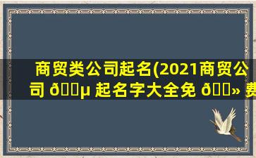 商贸类公司起名(2021商贸公司 🌵 起名字大全免 🌻 费)